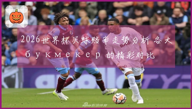 2026世界杯买球赔率走势分析 各大 букмекер 的精彩对比